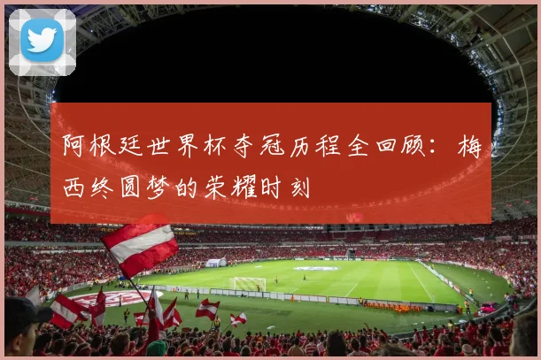 阿根廷世界杯夺冠历程全回顾：梅西终圆梦的荣耀时刻