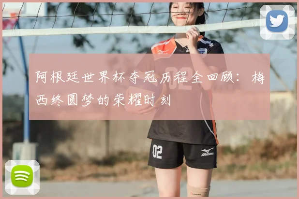 阿根廷世界杯夺冠历程全回顾：梅西终圆梦的荣耀时刻